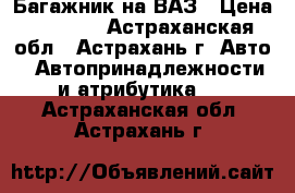 Багажник на ВАЗ › Цена ­ 1 000 - Астраханская обл., Астрахань г. Авто » Автопринадлежности и атрибутика   . Астраханская обл.,Астрахань г.